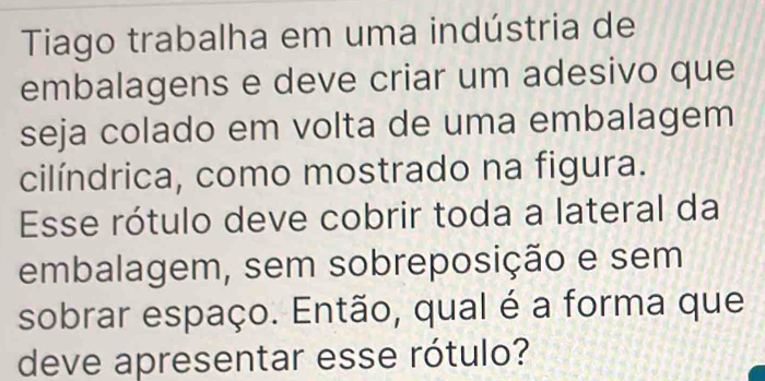 Tiago trabalha em uma indústria de 
embalagens e deve criar um adesivo que 
seja colado em volta de uma embalagem 
cilíndrica, como mostrado na figura. 
Esse rótulo deve cobrir toda a lateral da 
embalagem, sem sobreposição e sem 
sobrar espaço. Então, qual é a forma que 
deve apresentar esse rótulo?