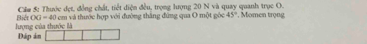 Thước dẹt, đồng chất, tiết diện đều, trọng lượng 20 N và quay quanh trục O. 
Biết OG=40cm và thước hợp với đường thăng đứng qua O một góc 45° Momen trọng 
lượng của thước là 
Đáp án