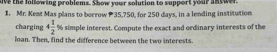 ive the following problems. Show your solution to support your answer. 
1. Mr. Kent Mas plans to borrow 35,750, for 250 days, in a lending institution 
charging 4 1/2 % simple interest. Compute the exact and ordinary interests of the 
loan. Then, find the difference between the two interests.