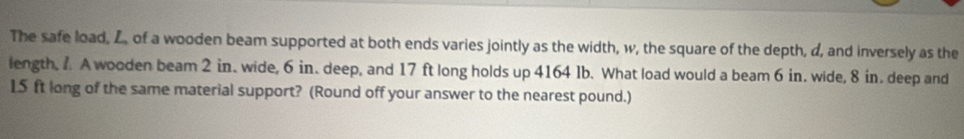 The safe load, L. of a wooden beam supported at both ends varies jointly as the width, w, the square of the depth, d, and inversely as the 
length, 1. A wooden beam 2 in. wide, 6 in. deep, and 17 ft long holds up 4164 Ib. What load would a beam 6 in. wide, 8 in. deep and
15 ft long of the same material support? (Round off your answer to the nearest pound.)
