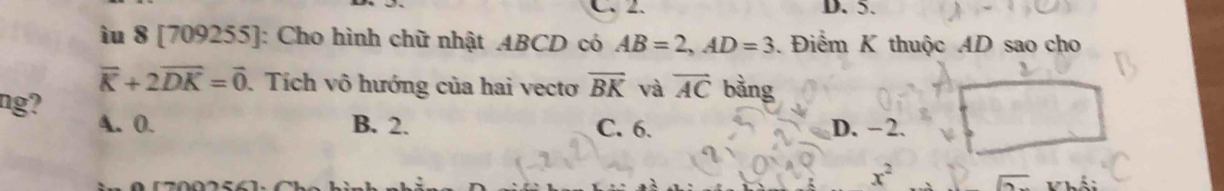 C. 2. D. 5.
lu 8 [709255]: Cho hình chữ nhật ABCD có AB=2, AD=3 Điểm K thuộc AD sao cho
vector K+2vector DK=vector 0 Tích vô hướng của hai vectơ overline BK và vector AC bằng
ng? A. 0.
B. 2. C. 6. D. −2.
x^2