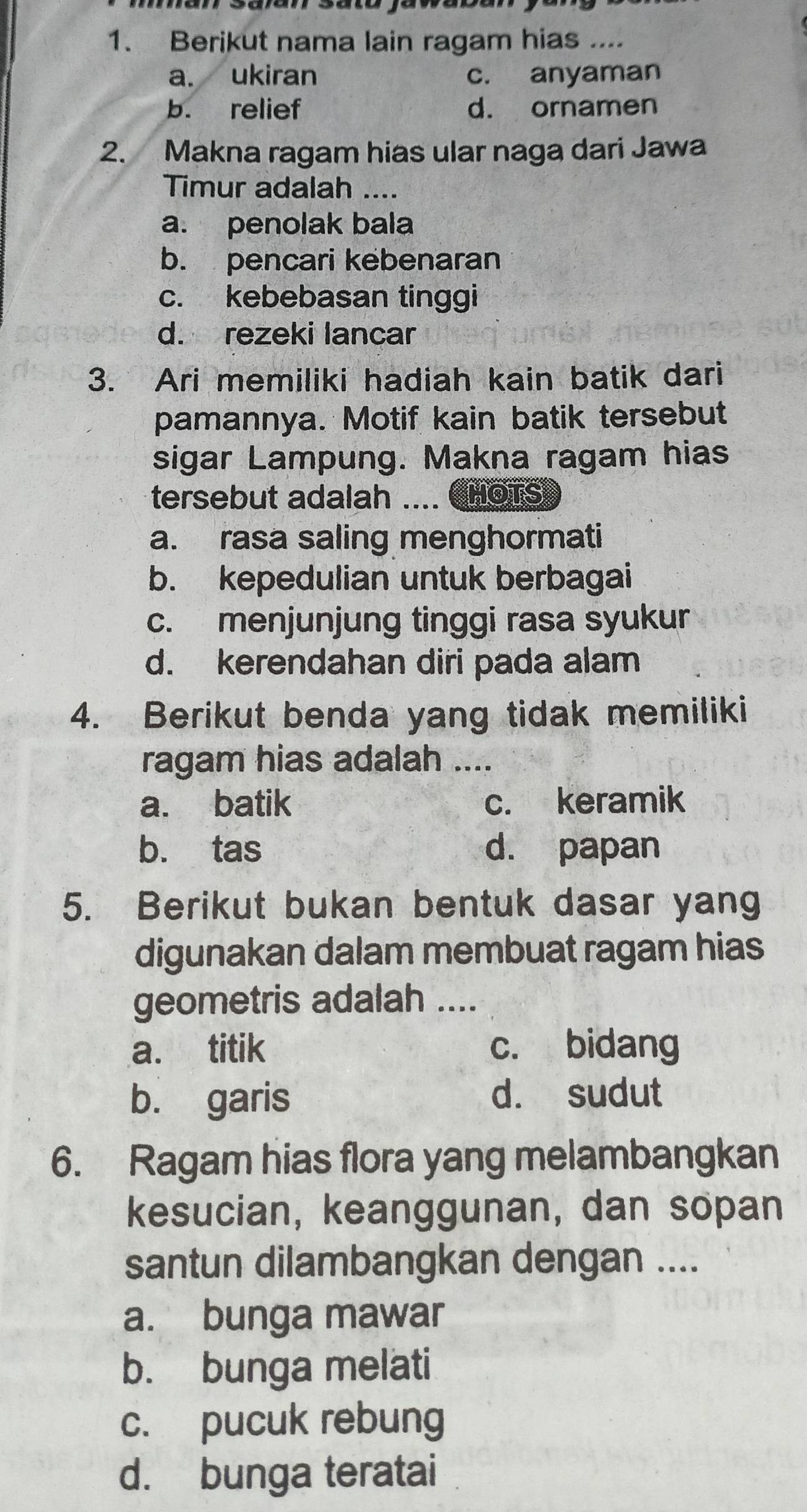 Berikut nama lain ragam hias ....
a. ukiran c. anyaman
b. relief d. ornamen
2. Makna ragam hias ular naga dari Jawa
Timur adalah ....
a. penolak bala
b. pencari kebenaran
c. kebebasan tinggi
d. rezeki lancar
3. Ari memiliki hadiah kain batik dari
pamannya. Motif kain batik tersebut
sigar Lampung. Makna ragam hias
tersebut adalah .... CHOTS
a. rasa saling menghormati
b. kepedulian untuk berbagai
c. menjunjung tinggi rasa syukur
d. kerendahan diri pada alam
4. Berikut benda yang tidak memiliki
ragam hias adalah ....
a. batik c. keramik
b. tas d. papan
5. Berikut bukan bentuk dasar yang
digunakan dalam membuat ragam hias
geometris adalah ....
a. titik c. bidang
b. garis d. sudut
6. Ragam hias flora yang melambangkan
kesucian, keanggunan, dan sopan
santun dilambangkan dengan ....
a. bunga mawar
b. bunga melati
c. pucuk rebung
d. bunga teratai