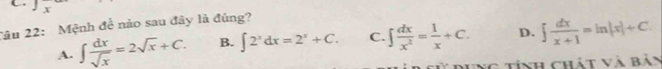 Tâu 22: Mệnh đề nào sau đây là đúng?
A. ∈t  dx/sqrt(x) =2sqrt(x)+C. B. ∈t 2^xdx=2^x+C. C. ∈t  dx/x^2 = 1/x +C. D. ∈t  dx/x+1 =ln |x|+C. 
g t ính chát và Bản