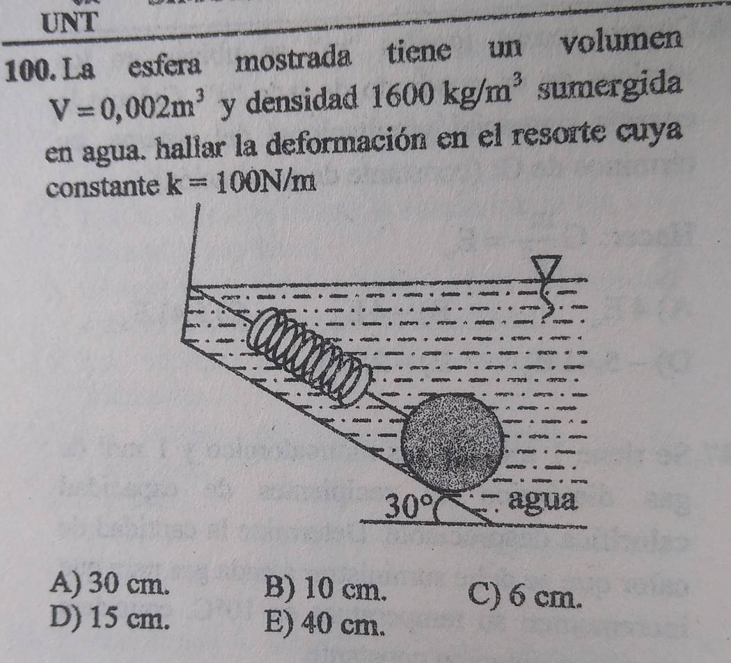 UNT
100. La esfera mostrada tiene  un volumen
V=0,002m^3 y densidad 1600kg/m^3 sumergida
en agua. hallar la deformación en el resorte cuya
constante k=100N/m
A) 30 cm. B) 10 cm. C) 6 cm.
D) 15 cm. E) 40 cm.