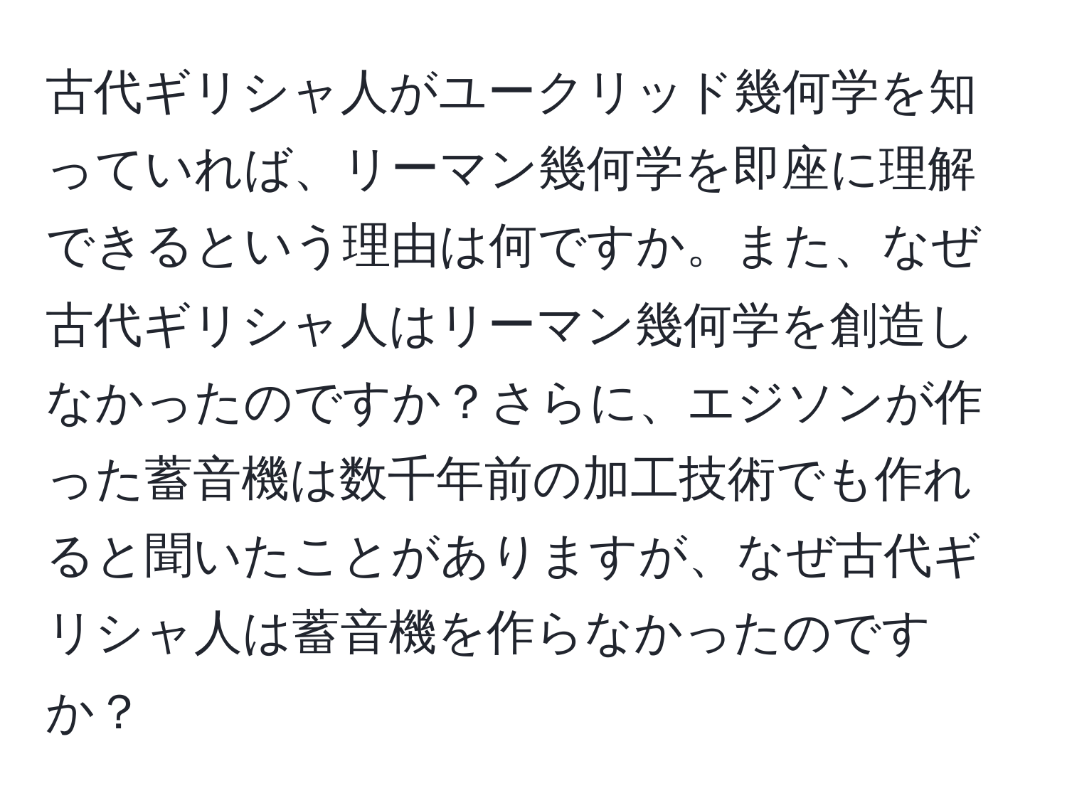 古代ギリシャ人がユークリッド幾何学を知っていれば、リーマン幾何学を即座に理解できるという理由は何ですか。また、なぜ古代ギリシャ人はリーマン幾何学を創造しなかったのですか？さらに、エジソンが作った蓄音機は数千年前の加工技術でも作れると聞いたことがありますが、なぜ古代ギリシャ人は蓄音機を作らなかったのですか？