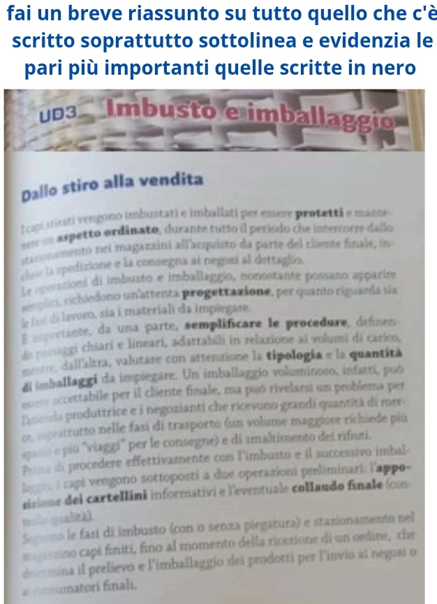 fai un breve riassunto su tutto quello che c'è
scritto soprattutto sottolinea e evidenzia le
pari più importanti quelle scritte in nero
p3 Imbusto e imballaggio
Dallo stiro alla vendita
I cipi sirati vengono imbustati e imballati per essere protetti e mante
s e un aspetto ordânato, durante tutto il periodo che intercorre dallo
atacnamento nei magazzini allanquisto da parte del cliezse finale, in
cla la spedizione e la consegna al negozí al detraglio.
Le aperasions di imbusto e insballaggio, nonostante possazo apparire
reoplici, richiedono unattenta progettazione, per quanto riguarda sia
le fe de lavoro, sia i materiali da implegare.
mm cetante, da una parte, semplificare le procedure, defne
de posaggi chiari e lineari, adatrabili in relazione aï volumi di carico,
dallaltra, valutare con attenzione la tipología e la quantità
di imballaggi da impiegare. Un imballaggio voluminoso, infatti, può
accettabile per il cliente finale, ma puó rivelarsi un problema per
Tacienda produttrice e à negozianti che ricevono grandi quantitá dá mer-
oe. suprattutto nelle fasi di trasporto (un volume maggiore richäede più
seno e piú "viaggi" per le consegne) e di smaltimento des rifuti.
Prss i procedere effettivamente com l'imbusto e il successivo imbal.
l : capé vengono sottoposti a due operazioni preliminari: l'appo-
sisione del cartellini informativi e l'eventuale collaudo finale (om
trollo qualità).
Semono le fasí dá imbusto (con o senza piegatura) e stazionamento nel
=zino capé finiti, fino al momento della ricezione di un oedine, che
deermina il prelievo e l'imballaggio dei prodotti per l'invio ai negoai o
a nsumatori finali.