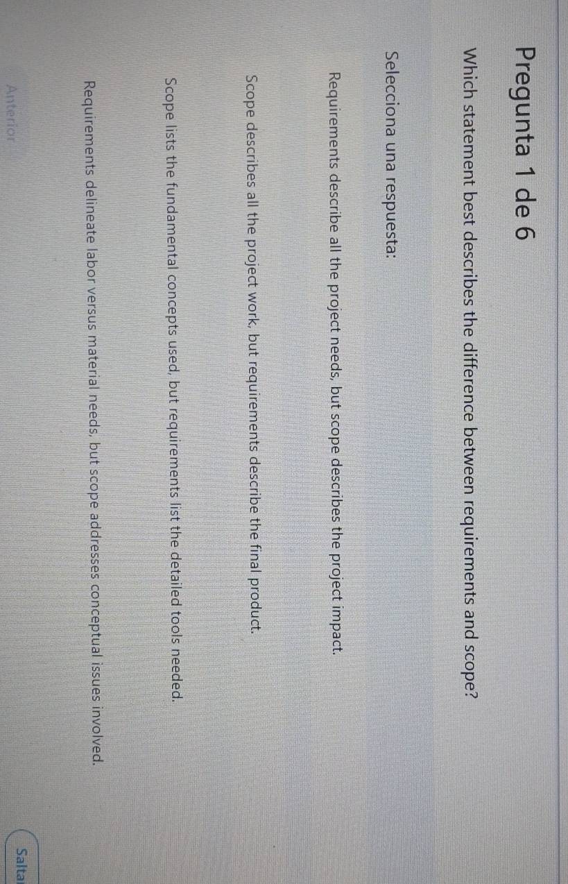 Pregunta 1 de 6
Which statement best describes the difference between requirements and scope?
Selecciona una respuesta:
Requirements describe all the project needs, but scope describes the project impact.
Scope describes all the project work, but requirements describe the final product.
Scope lists the fundamental concepts used, but requirements list the detailed tools needed.
Requirements delineate labor versus material needs, but scope addresses conceptual issues involved.
Salta
Anterior
