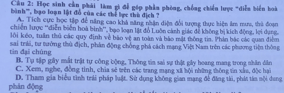 Học sinh cần phải làm gì để góp phần phòng, chống chiến lược “diễn biến hoà
bình”, bạo loạn lật đổ của các thế lực thù địch ?
A. Tích cực học tập để nâng cao khả năng nhận diện đối tượng thực hiện âm mưu, thủ đoạn
chiến lược “diễn biến hoà bình”, bạo loạn lật đổ Luôn cảnh giác để không bị kích động, lợi dụng,
lôi kéo, tuân thủ các quy định về bảo vệ an toàn và bảo mật thông tin. Phản bác các quan điểm
sai trái, tư tưởng thù địch, phản động chống phá cách mạng Việt Nam trên các phương tiện thông
tin đại chúng
B. Tụ tập gây mất trật tự công cộng, Thông tin sai sự thật gây hoang mang trong nhân dân
C. Xem, nghe, đồng tình, chia sẻ trên các trang mạng xã hội những thông tin xấu, độc hại
D. Tham gia biểu tình trái pháp luật. Sử dụng không gian mạng để đăng tải, phát tán nội dung
phản động