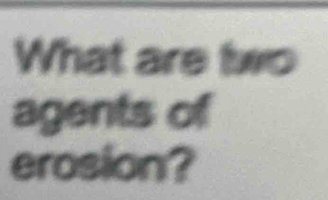 What are two 
agents of 
erosion?