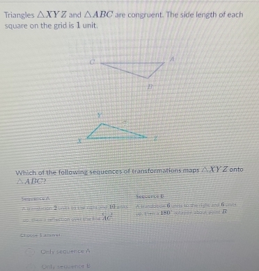 Triangles △ XYZ and △ ABC are congruent. The side length of each
square on the grid is 1 unit.
Which of the following sequences of transformations maps △ XYZ onto
△ ABC 2
Sequence A Sequence B
A translation 2 boes to the right and 1 uvas A franslation 6umits to the right and Bumcs ulation about peint D
up. then a rellection over the Ene overleftrightarrow AC 180
Choole Lanswer
Only sequence A
Only sequence B