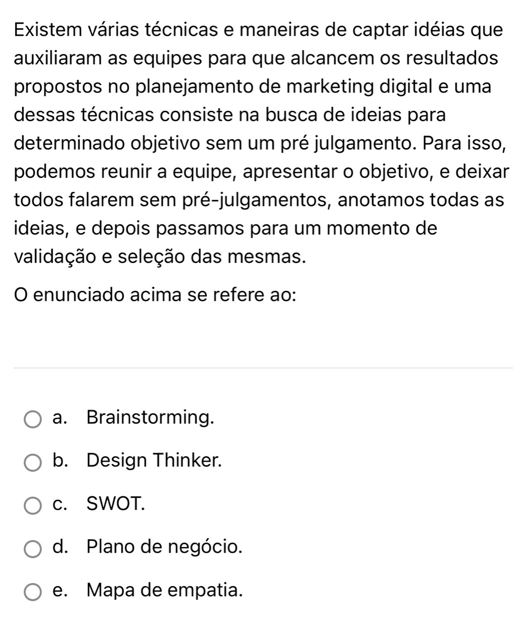 Existem várias técnicas e maneiras de captar idéias que
auxiliaram as equipes para que alcancem os resultados
propostos no planejamento de marketing digital e uma
dessas técnicas consiste na busca de ideias para
determinado objetivo sem um pré julgamento. Para isso,
podemos reunir a equipe, apresentar o objetivo, e deixar
todos falarem sem pré-julgamentos, anotamos todas as
ideias, e depois passamos para um momento de
validação e seleção das mesmas.
O enunciado acima se refere ao:
a. Brainstorming.
b. Design Thinker.
c. SWOT.
d. Plano de negócio.
e. Mapa de empatia.