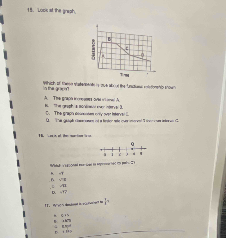 Look at the graph.
B
c
a
D
Time r
Which of these statements is true about the functional relationship shown
in the graph?
A. The graph increases over interval A.
B. The graph is nonlinear over interval B.
C. The graph decreases only over interval C.
D. The graph decreases at a faster rate over interval D than over interval C.
16. Look at the number line.
Which irrational number is represented by point Q?
A. sqrt(7)
B. sqrt(10)
C. sqrt(14)
D. sqrt(17)
17. Which decimal is equivalent to  7/8  ?
A. 0.75
B. 0.875
C. 0.925
D. 1.143