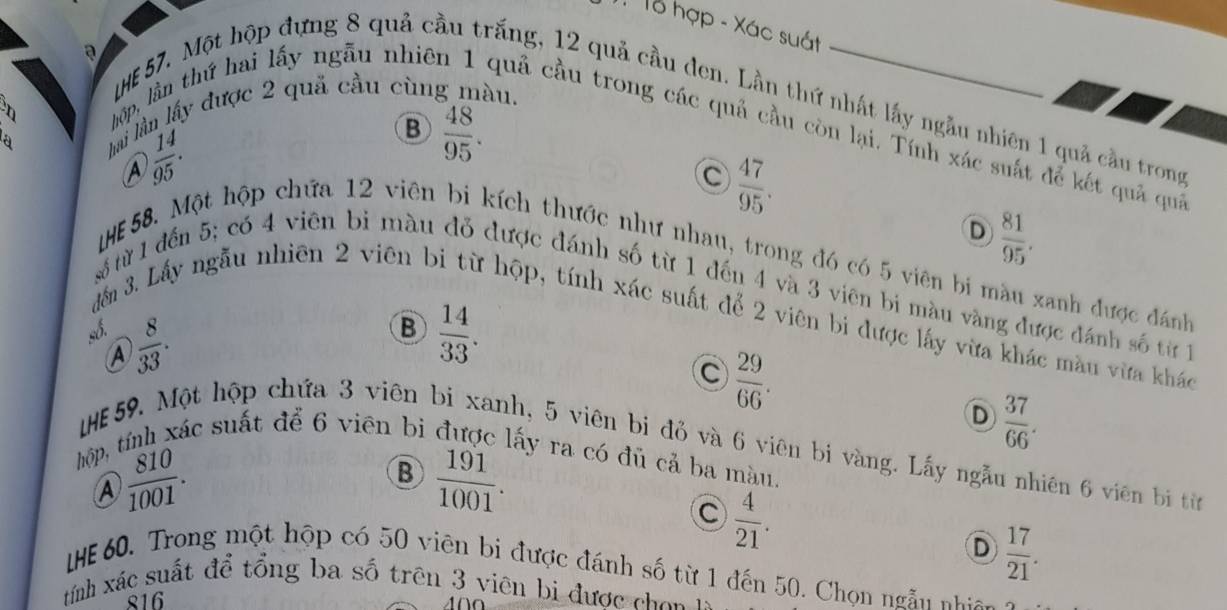 Tổ hợp - Xác suát
a
HE 57. Một hộp đựng 8 quả cầu trắng, 12 quả cầu den. Lần thứ nhất lấy ngẫu nhiên 1 quả cầu trong
a hai lần lấy được 2 quả cầu cùng màu.
hộp, lần thứ hai lấy ngẫu nhiê quả cầu trong các quả cầu còn lại. Tính xác suát để kết quả quả
A  14/95 .
B  48/95 .
C  47/95 .
D  81/95 . 
IHE58. Một hộp chứa 12 viên bi kích thước như nhau, trong đó có 5 viên bi màu xanh được đánh
5 từ 1 đến 5; có 4 viên bì màu đỏ được đánh số từ 1 đếu 4 và 3 viên bi màu vàng được đánh số từ 1
đếm 3. Lấy ngẫu nhiên 2 viên bi từ hộp, tính xác suất để 2 viên bi được lấy vừa khác màu vừa khác
_5.
A  8/33 .
B  14/33 .
C  29/66 .
D  37/66 . 
IE59. Một hộp chứa 3 viên bi xanh, 5 viên bị đỏ và 6 viên bị vàng. Lấy ngẫu nhiên 6 viên bị từn
hộp, tính xác suất để 6 viên bi được lấy ra có đủ cả ba màu.
④  810/1001 .
B  191/1001 .
C  4/21 .
D  17/21 . 
HE 60. Trong một hộp có 50 viên bi được đánh số từ 1 đến 50. Chọn ngẫn nhin 
tính xác suất để tổng ba số trên 3 viên bi được ch on 1
816