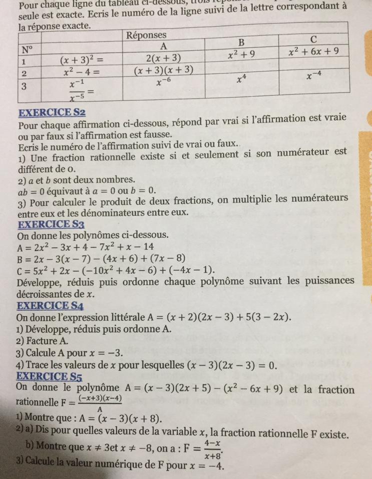 Pour chaque ligne du tab leau ci- d esso us    i  
seule est exacte. Ecris le numéro de la ligne suivi de la lettre correspondant à
EXERCICE S2
Pour chaque affirmation ci-dessous, répond par vrai si l’affirmation est vraie
ou par faux si l’affirmation est fausse.
Ecris le numéro de l’affirmation suivi de vrai ou faux.
1) Une fraction rationnelle existe si et seulement si son numérateur est
différent de 0.
2) a et b sont deux nombres.
ab=0 équivaut à a=0 ou b=0.
3) Pour calculer le produit de deux fractions, on multiplie les numérateurs
entre eux et les dénominateurs entre eux.
EXERCICE S3
On donne les polynômes ci-dessous.
A=2x^2-3x+4-7x^2+x-14
B=2x-3(x-7)-(4x+6)+(7x-8)
C=5x^2+2x-(-10x^2+4x-6)+(-4x-1).
Développe, réduis puis ordonne chaque polynôme suivant les puissances
décroissantes de x.
EXERCICE S4
On donne l'expression littérale A=(x+2)(2x-3)+5(3-2x).
1) Développe, réduis puis ordonne A.
2) Facture A.
3) Calcule A pour x=-3.
4) Trace les valeurs de x pour lesquelles (x-3)(2x-3)=0.
EXERCICE S5
On donne le polynôme A=(x-3)(2x+5)-(x^2-6x+9) et la fraction
rationnelle F= ((-x+3)(x-4))/A 
1) Montre que : A=(x-3)(x+8).
2) a) Dis pour quelles valeurs de la variable x, la fraction rationnelle F existe.
b) Montre que x!= 3etx!= -8 , on a : F= (4-x)/x+8 .
3) Calcule la valeur numérique de F pour x=-4.