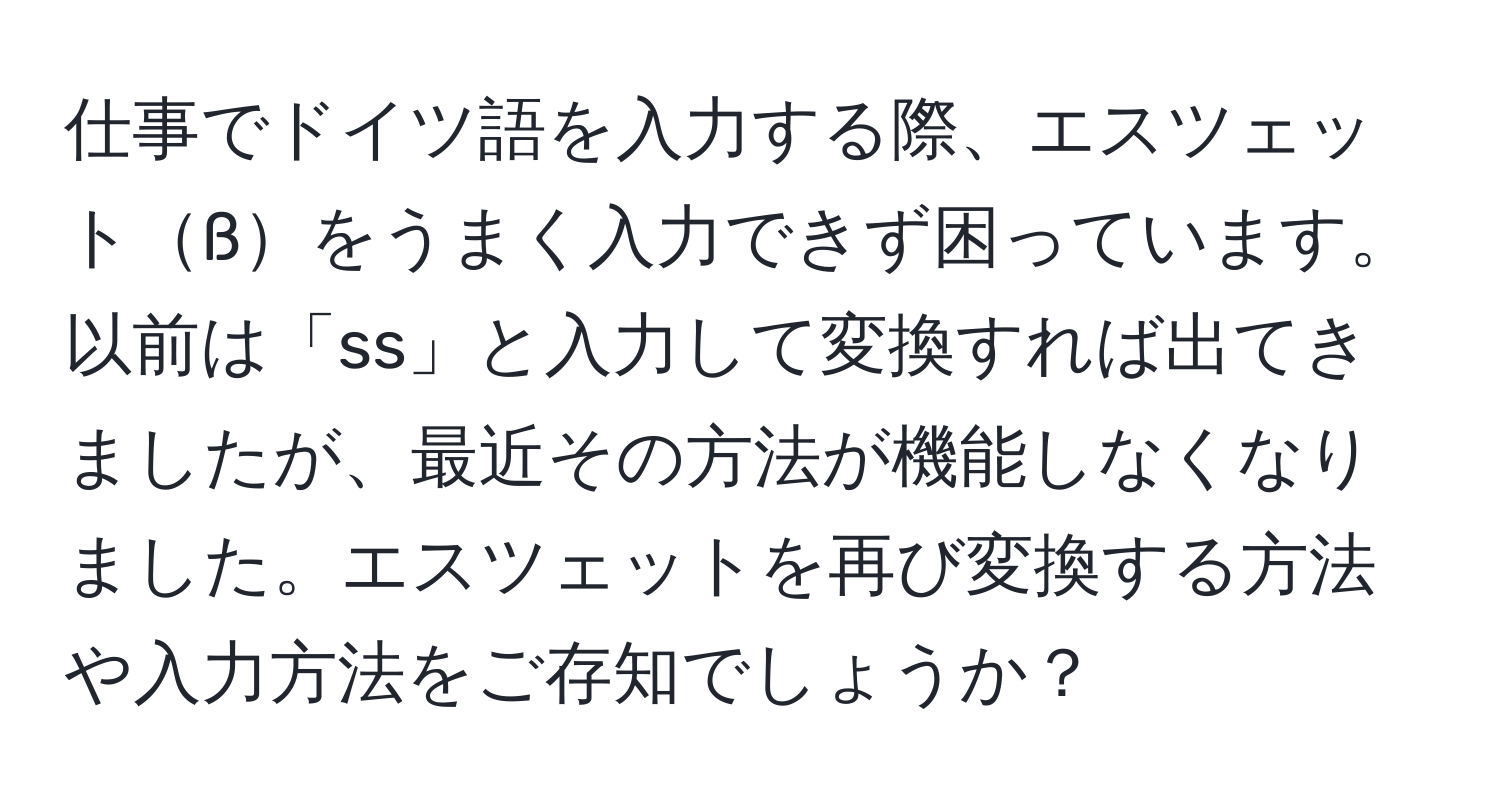 仕事でドイツ語を入力する際、エスツェットßをうまく入力できず困っています。以前は「ss」と入力して変換すれば出てきましたが、最近その方法が機能しなくなりました。エスツェットを再び変換する方法や入力方法をご存知でしょうか？