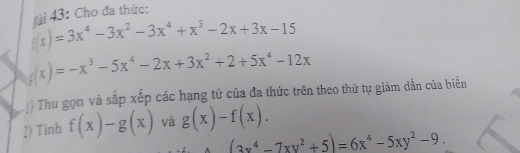 gi 43: Cho đa thức:
f(x)=3x^4-3x^2-3x^4+x^3-2x+3x-15
f(x)=-x^3-5x^4-2x+3x^2+2+5x^4-12x
) Thu gọn và sắp xếp các hạng tử của đa thức trên theo thứ tự giảm dần của biến 
2) Tinh f(x)-g(x) và g(x)-f(x).
(3x^4-7xy^2+5)=6x^4-5xy^2-9.