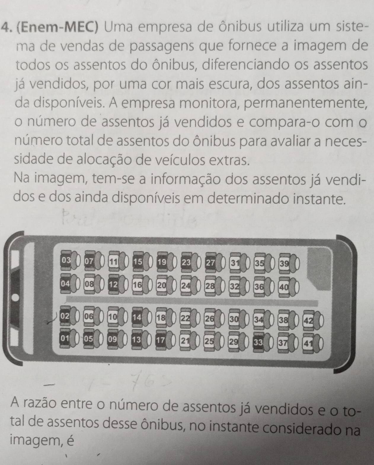 (Enem-MEC) Uma empresa de ônibus utiliza um siste- 
ma de vendas de passagens que fornece a imagem de 
todos os assentos do ônibus, diferenciando os assentos 
já vendidos, por uma cor mais escura, dos assentos ain- 
da disponíveis. A empresa monitora, permanentemente, 
o número de assentos já vendidos e compara-o com o 
número total de assentos do ônibus para avaliar a neces- 
sidade de alocação de veículos extras. 
Na imagem, tem-se a informação dos assentos já vendi- 
dos e dos ainda disponíveis em determinado instante. 
A razão entre o número de assentos já vendidos e o to- 
tal de assentos desse ônibus, no instante considerado na 
imagem, é