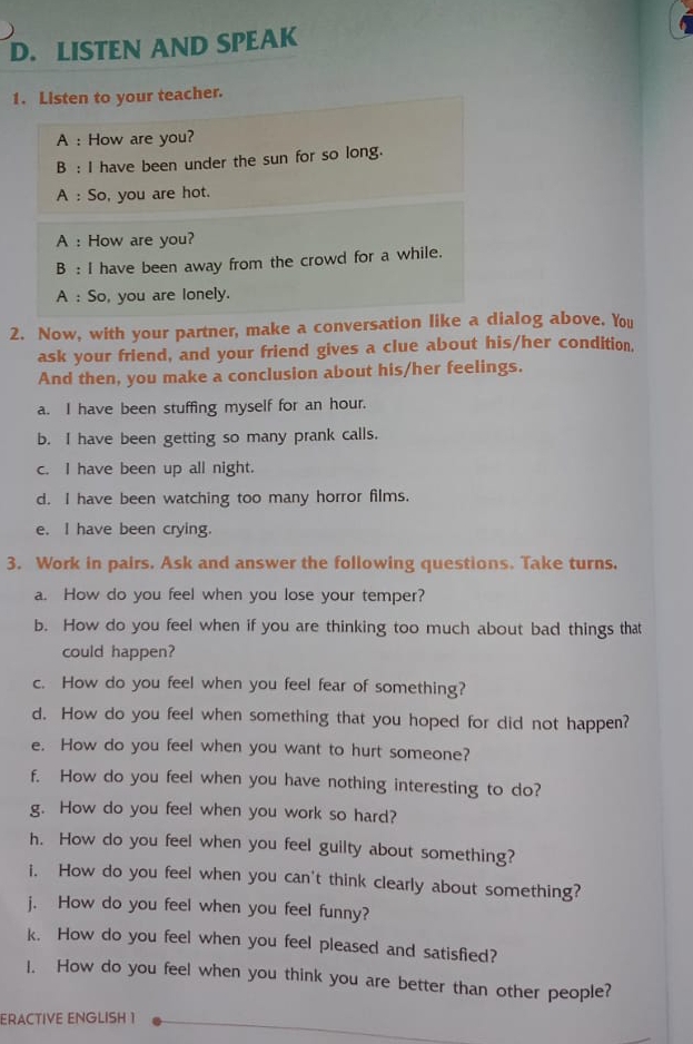 LISTEN AND SPEAK 
1. Listen to your teacher. 
A : How are you? 
B : I have been under the sun for so long. 
A : So, you are hot. 
A : How are you? 
B : I have been away from the crowd for a while. 
A : So, you are lonely. 
2. Now, with your partner, make a conversation like a dialog above. You 
ask your friend, and your friend gives a clue about his/her condition. 
And then, you make a conclusion about his/her feelings. 
a. I have been stuffing myself for an hour. 
b. I have been getting so many prank calls. 
c. I have been up all night. 
d. I have been watching too many horror films. 
e. I have been crying. 
3. Work in pairs. Ask and answer the following questions. Take turns. 
a. How do you feel when you lose your temper? 
b. How do you feel when if you are thinking too much about bad things that 
could happen? 
c. How do you feel when you feel fear of something? 
d. How do you feel when something that you hoped for did not happen? 
e. How do you feel when you want to hurt someone? 
f. How do you feel when you have nothing interesting to do? 
g. How do you feel when you work so hard? 
h. How do you feel when you feel guilty about something? 
i. How do you feel when you can't think clearly about something? 
j. How do you feel when you feel funny? 
k. How do you feel when you feel pleased and satisfied? 
I. How do you feel when you think you are better than other people? 
ERACTIVE ENGLISH 1