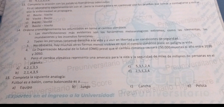 0, 4, 1, 2, 3, 5, 6
13. Compiete la oración con las palabras homónimas adecuadas:
En el laboratorio experimentaron con el : pero la investigadora en continuar con los pruebas por temor a contagiarse y evitar
que la enfermedad se propagara.
a) Basilo - Vasilo
b) Vaciló - Bacilo
c) Bacilo - Vaciló
d) Basilo - Vasiló
24. Ordene cronoldgicamente los enunciados en torno al cambio climático.
1. Las manifestaciones más evidentes son los fenómenos meteorológicos extremos, como las tormentas, las
inundaciones y los incendios forestales.
2. Todas las personas tenemos derecho a la vida y a vivir en libertad y en condiciones de seguridad.
3. No obstante, hay muchas otras formas menos visibles en que el cambio climático pone en peligro la vida.
4. La Organización Mundial de la Salud (OMS) prevé que el cambio climático causará 250.000 muertes al año entre 2030
y 2050.
5. Pero el cambio climático representa una amenaza para la vida y la seguridad de miles de millones de personas en el
planeta.
a) 4, 2, 1, 3, 5 c) 5, 3, 1, 2, 4
b) 2, 1, 4, 3, 5 d) 2, 5, 1, 3, 4
15. Completa la siguiente analogía:
Fútbol es a balón, como baloncesto es a..
a) Equipo c) Cancha d) Pelota
uego