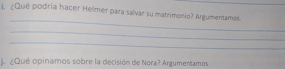 ¿Qué podría hacer Helmer para salvar su matrimonio? Argumentamos. 
_ 
_ 
_ 
j. ¿Qué opinamos sobre la decisión de Nora? Argumentamos.