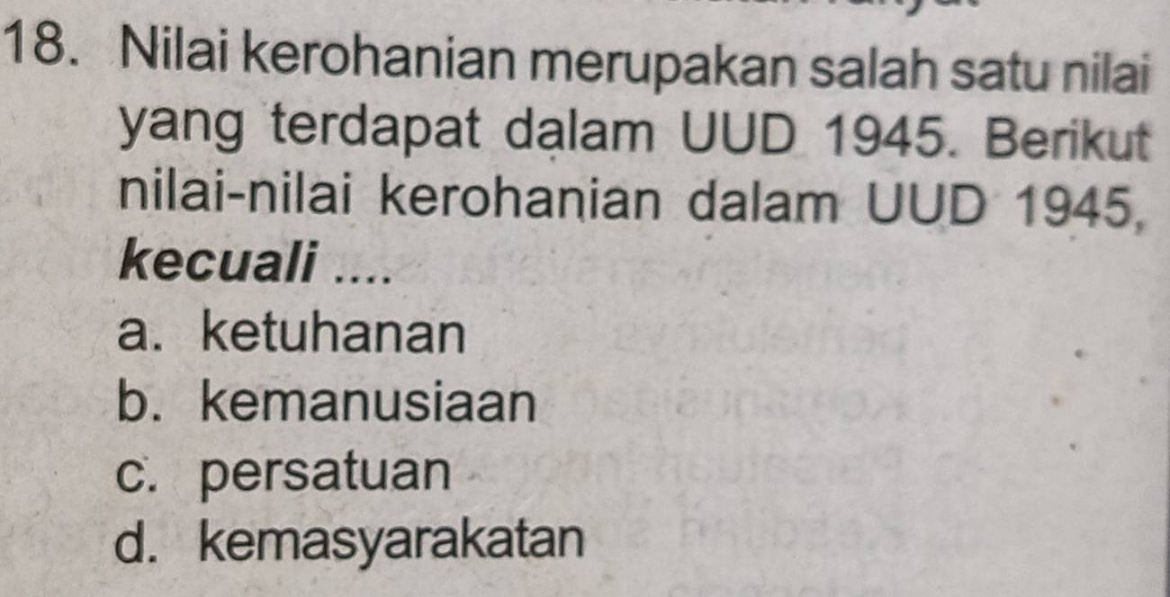 Nilai kerohanian merupakan salah satu nilai
yang terdapat dalam UUD 1945. Berikut
nilai-nilai kerohanian dalam UUD 1945,
kecuali ....
a. ketuhanan
b. kemanusiaan
c. persatuan
d. kemasyarakatan