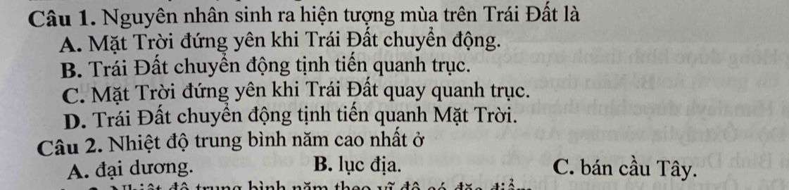 Nguyên nhân sinh ra hiện tượng mùa trên Trái Đất là
A. Mặt Trời đứng yên khi Trái Đất chuyển động.
B. Trái Đất chuyền động tịnh tiến quanh trục.
C. Mặt Trời đứng yên khi Trái Đất quay quanh trục.
D. Trái Đất chuyền động tịnh tiến quanh Mặt Trời.
Câu 2. Nhiệt độ trung bình năm cao nhất ở
A. đại dương. B. lục địa. C. bán cầu Tây.