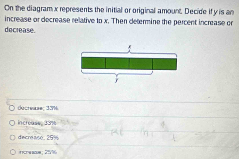 On the diagram x represents the initial or original amount. Decide if y is an
increase or decrease relative to x. Then determine the percent increase or
decrease.
decrease; 33%
increase; 33%
decrease; 25%
increase; 25%