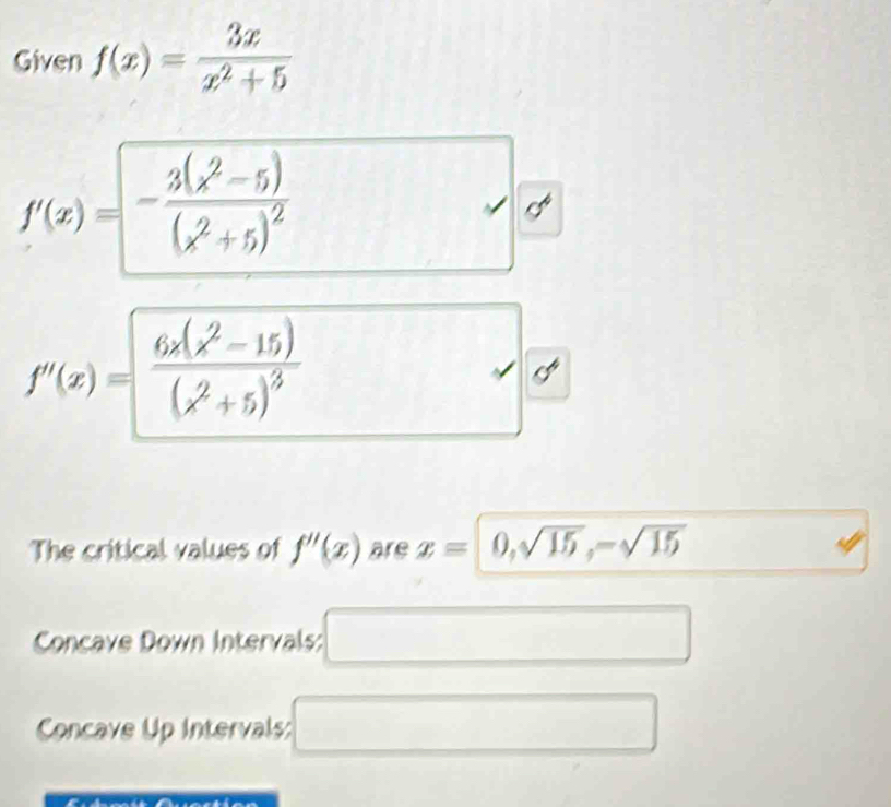 Given f(x)= 3x/x^2+5 
f(x)=-frac 3(x^2-5)(x^2+5)^2
f''(x)=frac 6x(x^2-15)(x^2+5)^3

The critical values of f''(x) are x=0,sqrt(15), -sqrt(15)
Concave Down Intervals: 
x_1+x+(-2,+(-3))(x+y_2) 
^circ  
Concave Up Intervals: 
□