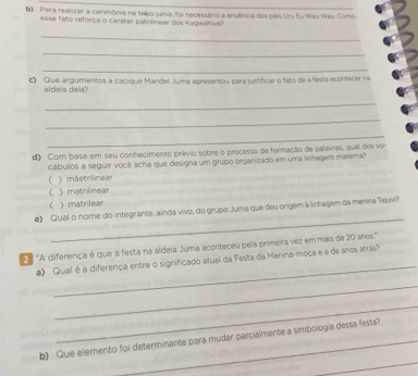 Para realizar a cerimônia na tribo juma, foi necessário a anuência dos pais Uru Eu Wau Wau. Como
esse fato reforça o caráter patrilinear dos Kagwahiva?
_
_
_
c) Que argumentos a cacíque Mandel Juma apresentou para justificar o fato de a festa acontecer na
aldeia dela?
_
_
_
d) Com base em seu conhecimento prêvio sobre o processo de formação de palavras, qual dos vo
cábulos a seguir você acha que designa um grupo organizado em uma linhagem matera?
( ) mãetrilinear
) matrilinear
( ) matrilear
_
e) Qual o nome do integrante, ainda vivo, do grupo Juma que deu origem à linhagem da menina Tejuvi?
_
2ª ''A diferença é que a festa na aldeia Juma aconteceu pela primeira vez em mais de 20 anos.''
a) Qual é a diferença entre o significado atual da Festa da Menina-moça e a de anos atrãs?
_
_
_
b) Que elemento foi determinante para mudar parcialmente a simbología dessa festa?