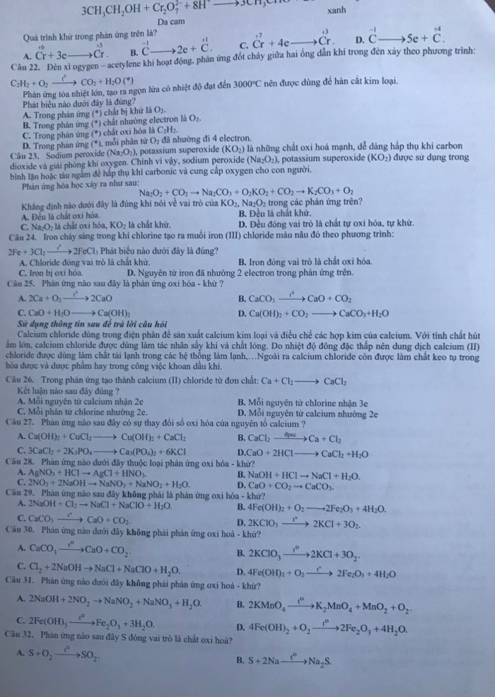 3CH_3CH_2OH+Cr_2O_7^((2-)+8H^+)to 3CH_3
xanh
Da cam
Quá trình khử trong phản ứng trên là?
A. Cr+3eto Cr. B. ^-1Cto 2e+C. C. Cr^(7+4eto dot C)r.^^+3 D. beginarrayr -1 Cendarray to 5e+beginarrayr +4 C.endarray
Cân 22. Đèn xỉ ogygen - acetylene khi hoạt động, phản ứng đốt chảy giữa hai ống dẫn khí trong đèn xảy theo phương trình:
C_2H_2+O_2xrightarrow t^2CO_2+H_2O(*)
Phản ứng tỏa nhiệt lớn, tạo ra ngọn lửa có nhiệt độ đạt đến 3000°C nên được dùng đề hàn cắt kim loại,
Phát biểu nào dưới đây là đùng?
A. Trong phản ứng (*) chất bị khử là O_2
B. Trong phản ứng (*) chất nhường electron là O_2.
C. Trong phản ứng (*) chất oxi hóa là C_2H_2.
D. Trong phản ứng (*), mỗi phân tử O_2 đã nhường đi 4 electron.
Câu 23. Sodium peroxide (Na O_2), potassium superoxide (KO_2) là những chất oxi hoá mạnh, dễ dàng hấp thụ khi carbon
dioxide và giải phóng khí oxygen. Chính vì vậy, sodium peroxide (Na_2O_2) potassium superoxide (KO_2) được sử dụng trong
bình lặn hoặc tàu ngắm để hấp thụ khí carbonic và cung cấp oxygen cho con người.
Phản ứng hóa học xây ra như sau:
Na_2O_2+CO_2to Na_2CO_3+O_2KO_2+CO_2to K_2CO_3+O_2
Khắng định nào dưới đây là đúng khi nói về vai trò của KO_2,Na_2O_2 2  trong các phản ứng trên?
A. Đều là chất oxi hóa. B. Đều là chất khử.
C. Na_2O_2 là chất oxi hỏa KO_2 là chất khử. D. Đều đóng vai trò là chất tự oxi hóa, tự khử.
Câu 24. Iron chảy sáng trong khí chlorine tạo ra muồi iron (III) chloride màu nâu đỏ theo phương trình:
2Fe+3Cl_2to 2FeCl_3 Phát biểu nào dưới đây là đúng?
A. Chloride đóng vai trò là chất khử B. Iron đóng vai trò là chất oxi hóa.
C. Iron bị oxi hóa. D. Nguyên tử iron đã nhường 2 electron trong phản ứng trên.
Câu 25. Phản ứng nào sau đây là phản ứng oxi hóa - khừ ?
A. 2Ca+O_2to 2CaO B. CaCO_3xrightarrow I°CaO+CO_2
C. CaO+H_2Oto Ca(OH)_2 D. Ca(OH)_2+CO_2to CaCO_3+H_2O
Sử dụng thông tin sau để trã lời câu hỏi
Calcium chloride dùng trong điện phân đề sản xuất calcium kim loại và điều chế các hợp kim của calcium. Với tính chất hút
ẩm lớn, calcium chloride được dùng làm tác nhân sấy khí và chất lòng. Do nhiệt độ đông đặc thấp nên dung dịch calcium (II)
chloride được dùng làm chất tải lạnh trong các hệ thống làm lạnh,.Ngoài ra calcium chloride còn được làm chất keo tụ trong
hóa được và được phẩm hay trong công việc khoan dầu khí.
Câu 26. Trong phản ứng tạo thành calcium (II) chloride từ đơn chất: Ca+Cl_2to CaCl_2
Kết luận nào sau đây đủng ?
A. Mỗi nguyên từ calcium nhận 2e B. Mỗi nguyên tử chlorine nhân 3e
C. Mỗi phân tử chlorine nhưởng 2e. D. Mỗi nguyên từ calcium nhường 2e
Câu 27. Phản ứng nào sau đây có sự thay đổi số oxi hóa của nguyên tổ calcium ?
A. Ca(OH)_2+CuCl_2to Cu(OH)_2+CaCl_2 B. CaCl_2xrightarrow dpacCa+Cl_2
C. 3CaCl_2+2K_3PO_4to Ca_3(PO_4)_2+6KCl D. CaO+2HClto CaCl_2+H_2O
Cầu 28. Phản ứng nào dưới đây thuộc loại phản ứng oxỉ hóa - khử?
A. AgNO_3+HClto AgCl+HNO_3 B. NaOH+HClto NaCl+H_2O.
C. 2NO_2+2NaOHto NaNO_3+NaNO_2+H_2O. D. CaO+CO_2to CaCO_3.
Cầu 29. Phản ứng não sau đây không phải là phản ứng oxi hóa - khử?
A. 2NaOH+Cl_2to NaCl+NaClO+H_2O. B. 4Fe(OH)_2+O_2to 2Fe_2O_3+4H_2O.
C. CaCO_3xrightarrow I^nCaO+CO_2. D. 2KClO_3to 2KCl+3O_2.
Câu 30. Phản ứng nào dưới đây không phải phản ứng oxi hoá - khứ?
A. CaCO_3xrightarrow taO+CaO+CO_2. B. 2KClO_3xrightarrow t^o2KCl+3O_2.
C. Cl_2+2NaOHto NaCl+NaClO+H_2O. D. 4Fe(OH)_2+O_2to 2Fe_2O_3+4H_2O
Câu 31. Phản ứng nào dưới đây không phái phản ứng oxi hoá - khử?
A. 2NaOH+2NO_2to NaNO_2+NaNO_3+H_2O. B. 2KMnO_4xrightarrow t^0K_2MnO_4+MnO_2+O_2.
C. 2Fe(OH)_3xrightarrow t^0Fe_2O_3+3H_2O. D. 4Fe(OH)_2+O_2to 2Fe_2O_3+4H_2O.
Câu 32. Phản ứng nào sau đây S đóng vai trò là chất oxi hoả?
A. S+O_2xrightarrow f°SO_2. S+2Naxrightarrow t^oNa_2S.
B.