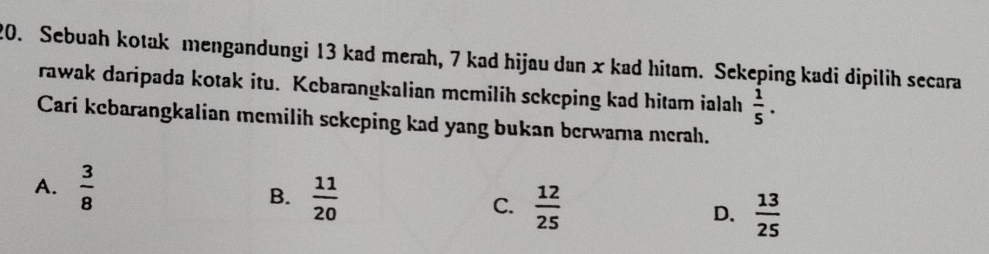 Sebuah kotak mengandungi 13 kad merah, 7 kad hijau dan x kad hitam. Sekeping kadi dipilih secara
rawak daripada kotak itu. Kebarangkalian mcmilih sekeping kad hitam ialah  1/5 . 
Cari kebarangkalian memilih sekeping kad yang bukan berwarna merah.
A.  3/8  B.  11/20  C.  12/25  D.  13/25 