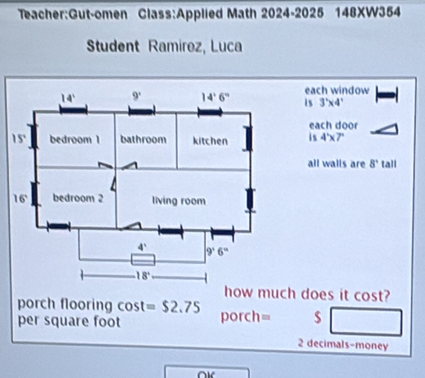 Math 2024-2025 148XW354
Student Ramirez, Luca
each window
is 3'* 4'
each door
is 4'* 7'
all walls are 8° tall
h does it cos t
porch flooring cos t=$2.75
per square foot porch= $
2 decimals-money