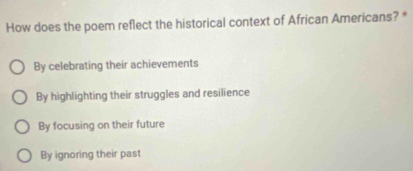 How does the poem reflect the historical context of African Americans? *
By celebrating their achievements
By highlighting their struggles and resilience
By focusing on their future
By ignoring their past