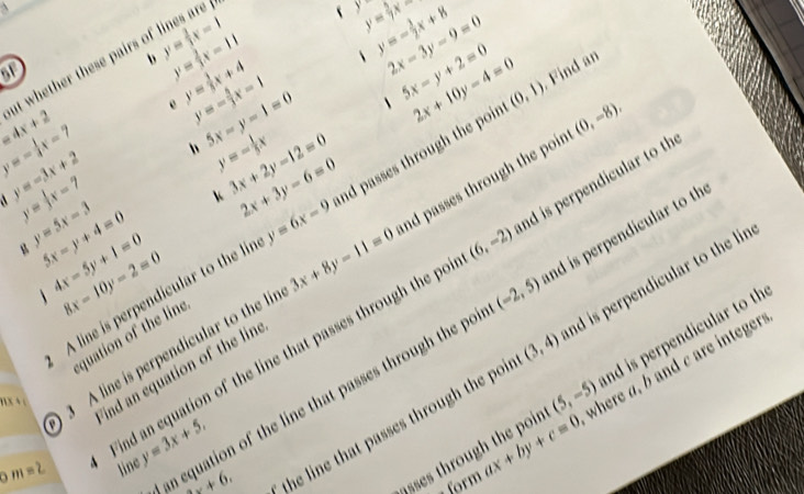 =4x+2 at whether these pairs of lines a y= 2/3 x-1
y= 1/7 x
f y y=- 3/2 x+8 2x-3y-9=0
or
y= 2/3 x-11
y=- 5/3 x-1 1 5x-y+2=0 2x+10y-4=0 (0,1). Find an 
e y= 3/5 x+4
y=- 1/4 x-7 h 5x-y-1=0 y=- 1/5 x 3x+2y-12=0 nd passes through the poin (0,-8).
y=-3x+2
k 2x+3y-6=0
3x+8y-11=0 nd passes through the poin
y= 1/3 x-7 y=5x-3 5x-y+4=0 4x-5y+1=0 8x-10y-2=0 nd is perpendicular to th 
g 
A line is perpendicular to the lir y=6x-9
(6,-2) nd is perpendicular to th 
quation of the line 
of the line that passes through the poi
(5,-5) nd is perpendicular to th 
nx 4 c 3 A line is perpendicular to the li 
the line that passes through the poi (3,4) nd is perpendicular to the lin 
an equation of the line that passes through the po (-2,5)
Find an e ind an equation of the lin
m=2
line y=3x+5,
+6, 
asses through the poin ax+by+c=0 where a, b and c are integer 
form