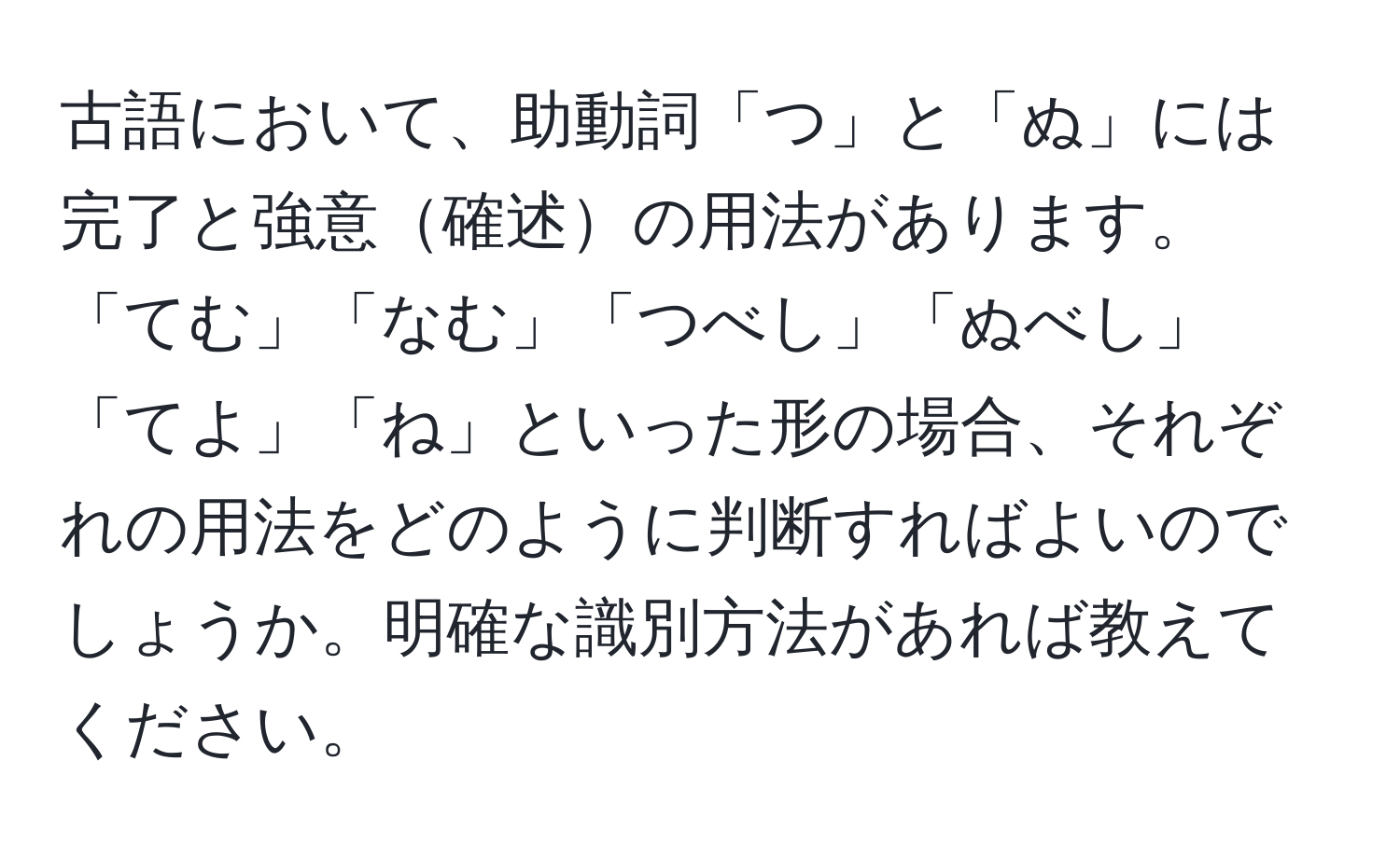 古語において、助動詞「つ」と「ぬ」には完了と強意確述の用法があります。「てむ」「なむ」「つべし」「ぬべし」「てよ」「ね」といった形の場合、それぞれの用法をどのように判断すればよいのでしょうか。明確な識別方法があれば教えてください。