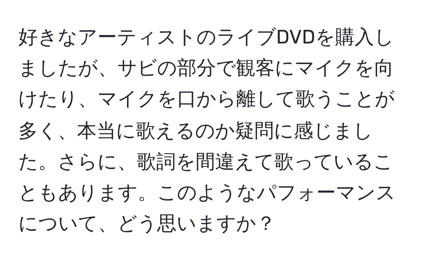 好きなアーティストのライブDVDを購入しましたが、サビの部分で観客にマイクを向けたり、マイクを口から離して歌うことが多く、本当に歌えるのか疑問に感じました。さらに、歌詞を間違えて歌っていることもあります。このようなパフォーマンスについて、どう思いますか？