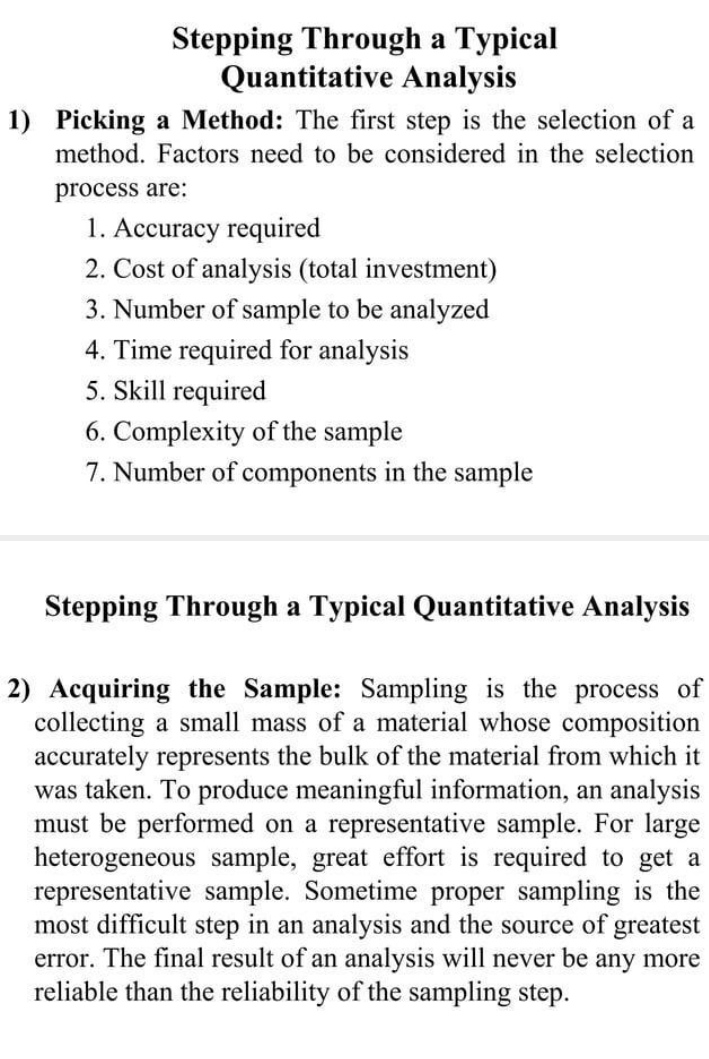 Stepping Through a Typical 
Quantitative Analysis 
1) Picking a Method: The first step is the selection of a 
method. Factors need to be considered in the selection 
process are: 
1. Accuracy required 
2. Cost of analysis (total investment) 
3. Number of sample to be analyzed 
4. Time required for analysis 
5. Skill required 
6. Complexity of the sample 
7. Number of components in the sample 
Stepping Through a Typical Quantitative Analysis 
2) Acquiring the Sample: Sampling is the process of 
collecting a small mass of a material whose composition 
accurately represents the bulk of the material from which it 
was taken. To produce meaningful information, an analysis 
must be performed on a representative sample. For large 
heterogeneous sample, great effort is required to get a 
representative sample. Sometime proper sampling is the 
most difficult step in an analysis and the source of greatest 
error. The final result of an analysis will never be any more 
reliable than the reliability of the sampling step.