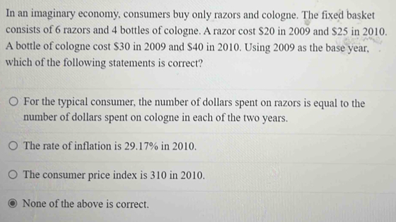 In an imaginary economy, consumers buy only razors and cologne. The fixed basket
consists of 6 razors and 4 bottles of cologne. A razor cost $20 in 2009 and $25 in 2010.
A bottle of cologne cost $30 in 2009 and $40 in 2010. Using 2009 as the base year,
which of the following statements is correct?
For the typical consumer, the number of dollars spent on razors is equal to the
number of dollars spent on cologne in each of the two years.
The rate of inflation is 29.17% in 2010.
The consumer price index is 310 in 2010.
None of the above is correct.