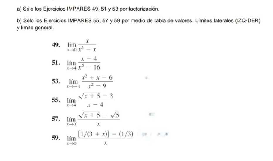 Sólo los Ejercicios IMPARES 49, 51 y 53 por factorización. 
b) Sólo los Ejercicios IMPARES 55, 57 y 59 por medio de tabla de valores. Límites laterales (IZQ-DER) 
y límite general. 
49. limlimits _xto 0 x/x^2-x 
51. limlimits _xto 4 (x-4)/x^2-16 
53. limlimits _xto -3 (x^2+x-6)/x^2-9 
55. limlimits _xto 4 (sqrt(x+5)-3)/x-4 
57. limlimits _xto 0 (sqrt(x+5)-sqrt(5))/x  σ 
59. limlimits _xto 0 ([1/(3+x)]-(1/3))/x 