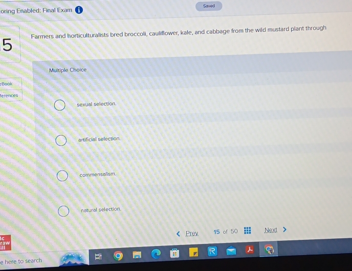oring Enabled: Final Exam Saved
5 Farmers and horticulturalists bred broccoli, cauliflower, kale, and cabbage from the wild mustard plant through
Multiple Choice
Book
ferences
sexual selection.
artificial selection.
commensalism.
natural selection.
Ic Prev 15 of 50 Next
raw ill
e here to search