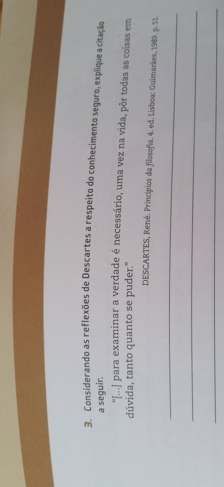 Considerando as reflexões de Descartes a respeito do conhecimento seguro, explique a citação 
a seguir. 
“[...] para examinar a verdade é necessário, uma vez na vida, pôr todas as coisas em 
dúvida, tanto quanto se puder.” 
DESCARTES, René. Princípios da filosofia. 4. ed. Lisboa: Guimarães, 1989. p. 51. 
_ 
_ 
_