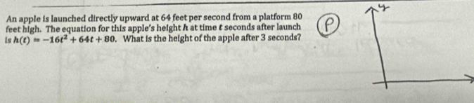 An apple is launched directly upward at 64 feet per second from a platform 80
feet high. The equation for this apple’s height h at time t seconds after launch 
Is h(t)=-16t^2+64t+80. What is the height of the apple after 3 seconds?