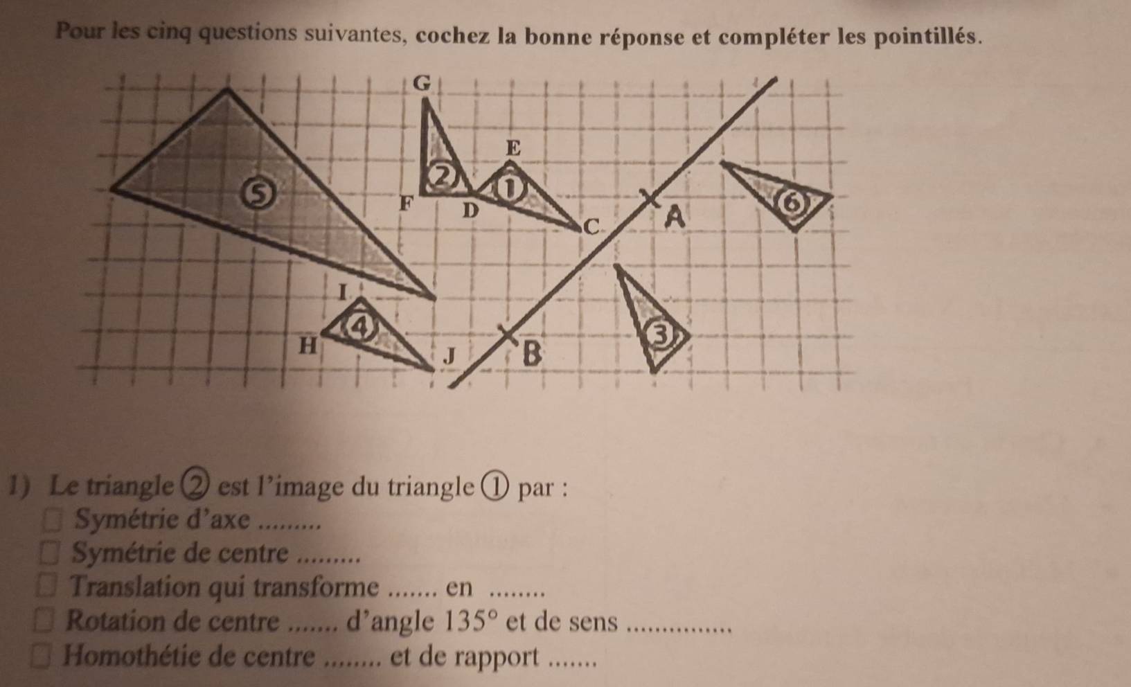 Pour les cinq questions suivantes, cochez la bonne réponse et compléter les pointillés. 
1) Le triangle ② est l’image du triangle ① par : 
Symétrie d’axe_ 
Symétrie de centre_ 
Translation qui transforme_ .. er_ 
Rotation de centre ....... d’angle 135° et de sens_ 
_ 
_