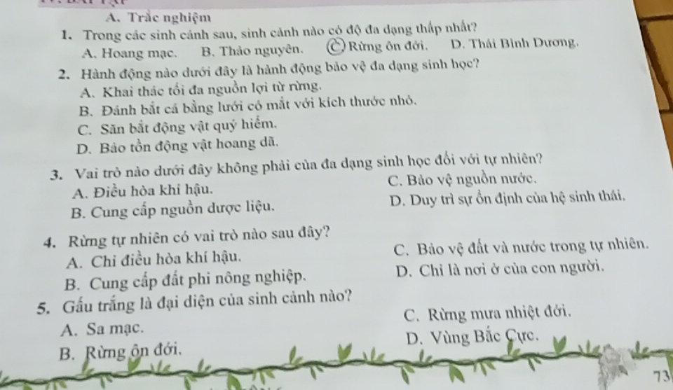 Trắc nghiệm
1. Trong các sinh cánh sau, sinh cảnh nào có độ đa dạng thấp nhất?
A. Hoang mạc. B. Thảo nguyên. C Rừng ôn đới. D. Thái Bình Dương.
2. Hành động nào dưới đây là hành động bảo vệ đa dạng sinh học?
A. Khai thác tối đa nguồn lợi từ rừng.
B. Đánh bắt cá bằng lưới có mắt với kích thước nhỏ,
C. Săn bắt động vật quý hiểm.
D. Bảo tồn động vật hoang dã.
3. Vai trò nào dưới đây không phải của đa dạng sinh học đối với tự nhiên?
A. Điều hòa khí hậu. C. Bảo vệ nguồn nước.
B. Cung cấp nguồn dược liệu. D. Duy trì sự ổn định của hệ sinh thái.
4. Rừng tự nhiên có vai trò nào sau đây?
A. Chỉ điều hòa khí hậu. C. Bảo vệ đất và nước trong tự nhiên.
B. Cung cấp đất phi nông nghiệp. D. Chi là nơi ở của con người.
5. Gấu trắng là đại diện của sinh cảnh nào?
A. Sa mạc. C. Rừng mưa nhiệt đới,
B. Rừng ôn đới. D. Vùng Bắc Cực.
73