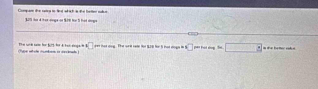 Compare the rates to find which is the better value
$25 for 4 hot dogs or $28 for 5 hot dogs 
The unit rate for $25 for 4 hot dogs is $ □ per hot dog. The unit rate for $28 for 5 hot dogs is $□ perhotdog.S L □ is the better value. 
(Type whole numbers or decimals.)