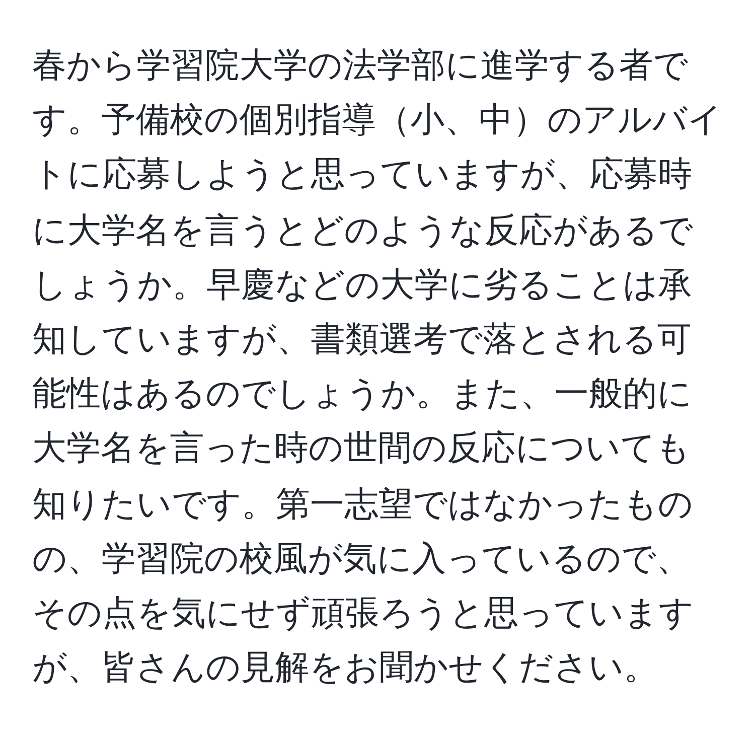 春から学習院大学の法学部に進学する者です。予備校の個別指導小、中のアルバイトに応募しようと思っていますが、応募時に大学名を言うとどのような反応があるでしょうか。早慶などの大学に劣ることは承知していますが、書類選考で落とされる可能性はあるのでしょうか。また、一般的に大学名を言った時の世間の反応についても知りたいです。第一志望ではなかったものの、学習院の校風が気に入っているので、その点を気にせず頑張ろうと思っていますが、皆さんの見解をお聞かせください。