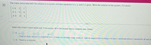 The matrix associated with the solution to a system of linear equations in x, y, and z is given. Write the solution to the system, if it exists.
beginbmatrix 1&0&2 0&1&-5 0&0&0endvmatrix -beginbmatrix 7 6 3endbmatrix
Select the conect choice below and, if necessary, fill in the answer box to complete your choice.
A. x-□ y=□ z=□
(Type an exact answer in simplfied form. If there are infisitely many solutions, type an expression involving 2 for each coonsicate where z represents all read s
B. There is no aolution.