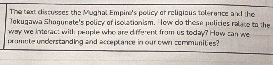 The text discusses the Mughal Empire's policy of religious tolerance and the 
Tokugawa Shogunate's policy of isolationism. How do these policies relate to the 
way we interact with people who are different from us today? How can we 
promote understanding and acceptance in our own communities?