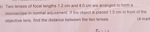 Two lenses of focal lengths 1.2 cm and 4.0 cm are arranged to form a 
microscope in normal adjustment. If the object is placed 1.5 cm in front of the 
objective lens, find the distance between the two lenses. (4 marl