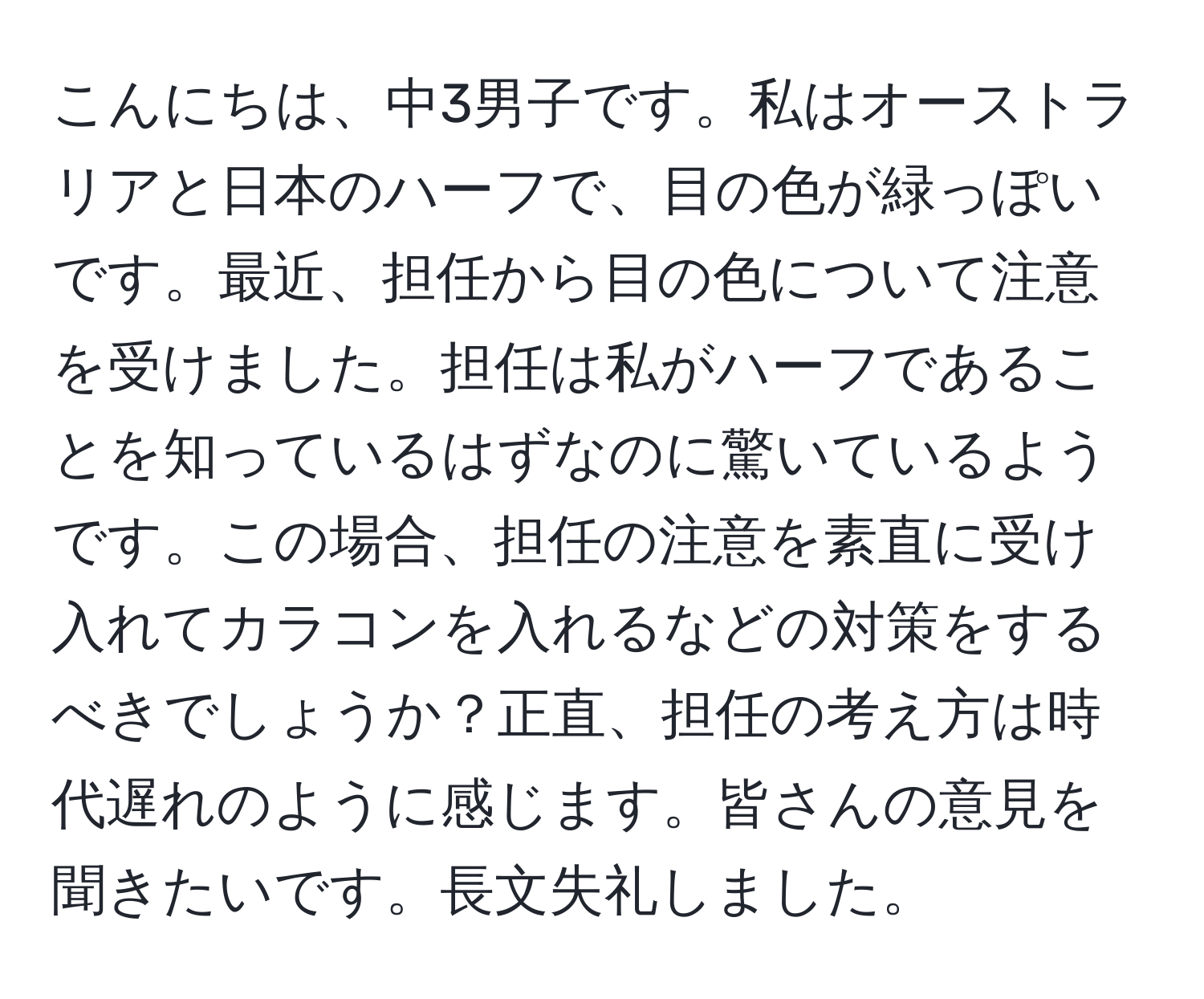 こんにちは、中3男子です。私はオーストラリアと日本のハーフで、目の色が緑っぽいです。最近、担任から目の色について注意を受けました。担任は私がハーフであることを知っているはずなのに驚いているようです。この場合、担任の注意を素直に受け入れてカラコンを入れるなどの対策をするべきでしょうか？正直、担任の考え方は時代遅れのように感じます。皆さんの意見を聞きたいです。長文失礼しました。